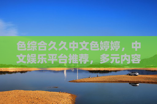 色综合久久中文色婷婷，中文娱乐平台推荐，多元内容体验与精彩社区探索，色综合久久中文色婷婷，中文娱乐平台推荐与多元社区体验