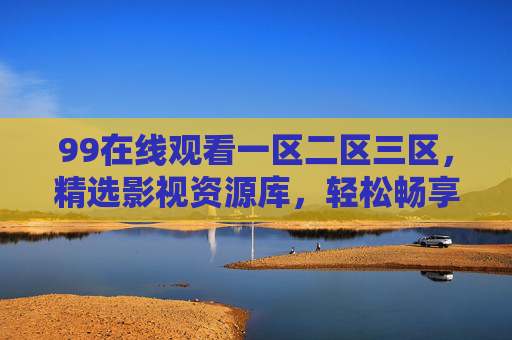 99在线观看一区二区三区，精选影视资源库，轻松畅享高清视听盛宴，99在线一区二区三区，精选高清影视资源库