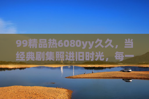 99精品热6080yy久久，当经典剧集照进旧时光，每一帧都是回不去的温柔与趣味，经典剧集里的旧时光，每一帧都是回不去的温柔趣味