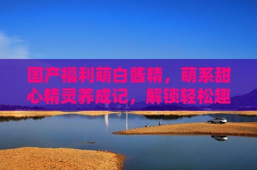 国产福利萌白酱精，萌系甜心精灵养成记，解锁轻松趣味互动新玩法，萌系甜心精灵养成记，解锁轻松趣味互动新玩法