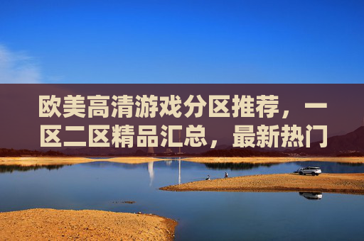 欧美高清游戏分区推荐，一区二区精品汇总，最新热门大作一触即发，欧美高清游戏分区推荐，一区二区精品与热门大作一触即发
