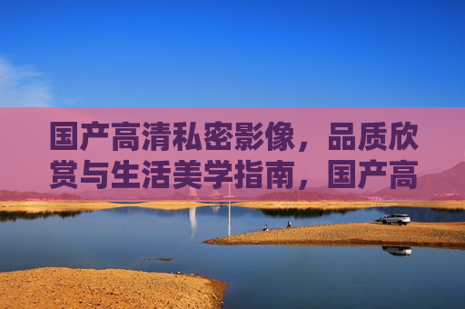 国产高清私密影像，品质欣赏与生活美学指南，国产高清私密影像，品质欣赏与生活美学指南