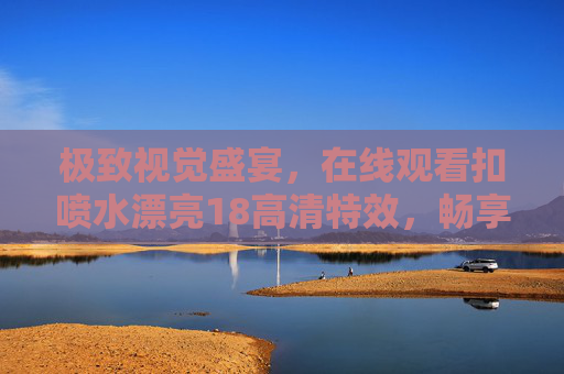 极致视觉盛宴，在线观看扣喷水漂亮18高清特效，畅享精彩绝伦体验，扣喷水漂亮18高清特效，极致视觉盛宴，在线畅享绝伦体验