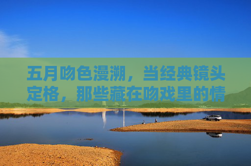 五月吻色漫溯，当经典镜头定格，那些藏在吻戏里的情感密码，五月吻色漫溯，经典镜头里的情感密码
