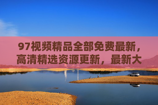97视频精品全部免费最新，高清精选资源更新，最新大片在线观看无忧，97视频精品免费最新 高清大片更新在线无忧