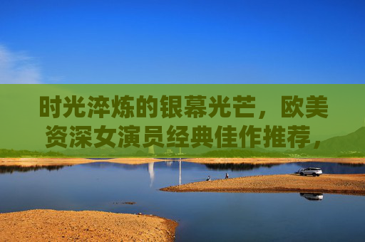 时光淬炼的银幕光芒，欧美资深女演员经典佳作推荐，时光淬炼银幕光，欧美资深女演员经典佳作