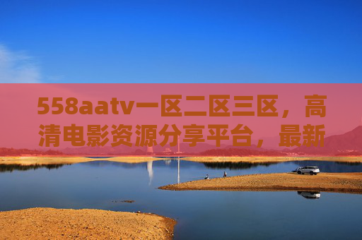 558aatv一区二区三区，高清电影资源分享平台，最新影视下载与在线观看一站式体验，558aatv高清影视平台，最新影视资源下载与在线观看一站式体验