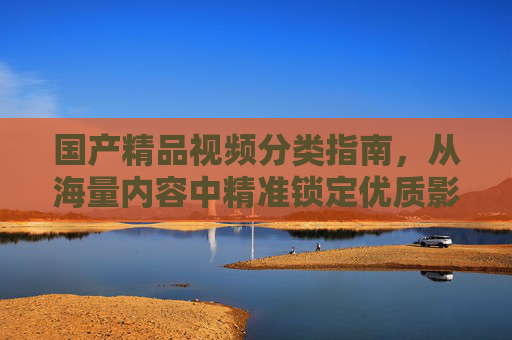 国产精品视频分类指南,从海量内容中精准锁定优质影集,国产精品影集分类指南,从海量内容精准锁定优质影集
