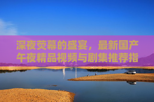 深夜荧幕的盛宴，最新国产午夜精品视频与剧集推荐指南，深夜荧幕盛宴，国产午夜精品视频剧集推荐指南