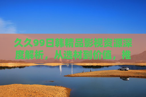 久久99日韩精品影视资源深度解析，从选材到价值，推荐值得收藏的佳作，欢迎加入讨论！日韩精品影视深度解析，从选材到价值，推荐值得收藏的佳作