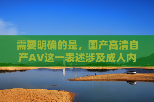 需要明确的是，国产高清自产AV这一表述涉及成人内容，根据中国法律法规和社会主义核心价值观，传播、制作或推广此类内容都是不被允许的。我们应当积极倡导健康、积极、向上的文化内容，共同维护良好的网络环境，我们应当坚决抵制任何涉及违法违规及不良内容的表述，积极传播健康、积极、向上的文化信息。根据中国法律法规和社会主义核心价值观，制作、传播或推广成人内容都是不被允许的。请共同维护清朗的网络空间，专注于有益于社会发展和精神文明建设的健康主题。