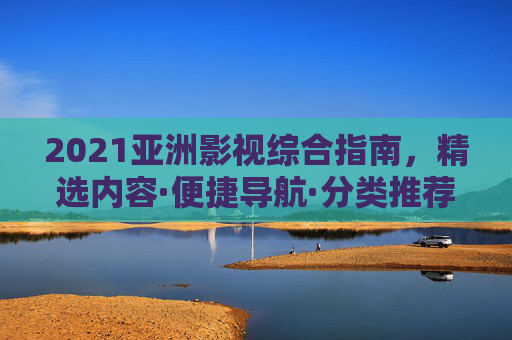 2021亚洲影视综合指南，精选内容·便捷导航·分类推荐，解锁你的观影清单，2021亚洲影视综合指南，解锁你的观影清单