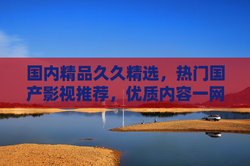 国内精品久久精选，热门国产影视推荐，优质内容一网打尽，精品国产影视热门推荐，优质内容一网打尽