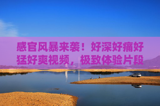 感官风暴来袭！好深好痛好猛好爽视频，极致体验片段点燃肾上腺素，震撼视听盛宴等你解锁！感官风暴来袭，极致体验点燃肾上腺素