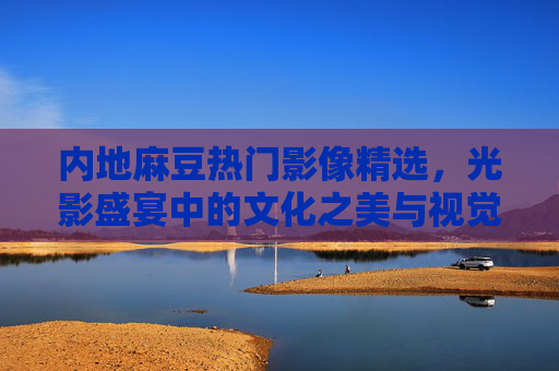 内地麻豆热门影像精选，光影盛宴中的文化之美与视觉力量，光影盛宴，内地麻豆影像精选中的文化之美与视觉力量