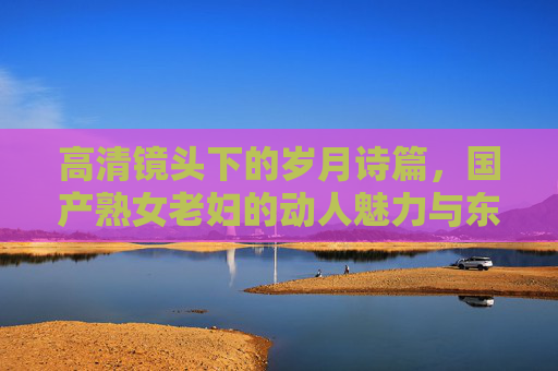 高清镜头下的岁月诗篇，国产熟女老妇的动人魅力与东方韵味，岁月凝韵，国产熟女老妇的东方魅力诗篇