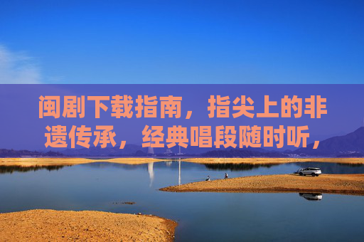闽剧下载指南，指尖上的非遗传承，经典唱段随时听，指尖非遗，闽剧下载与经典传承