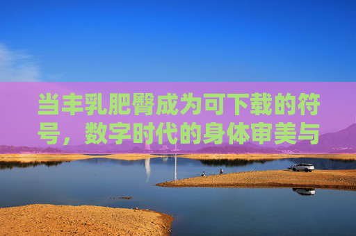 当丰乳肥臀成为可下载的符号，数字时代的身体审美与消费迷思，丰乳肥臀，数字时代的身体审美与消费迷思