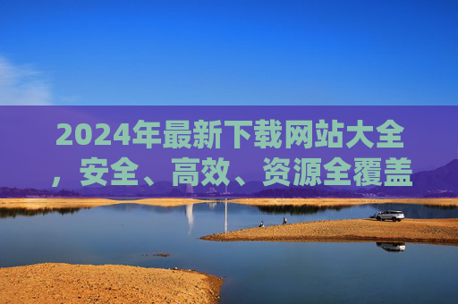 2024年最新下载网站大全，安全、高效、资源全覆盖指南，2024年最新下载网站安全高效全覆盖指南