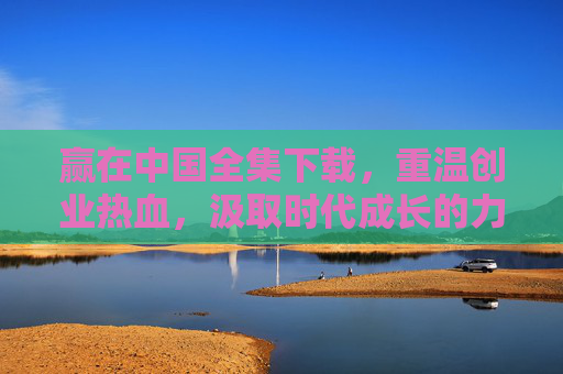 赢在中国全集下载，重温创业热血，汲取时代成长的力量，赢在中国全集下载，重温创业热血，汲取时代成长的力量
