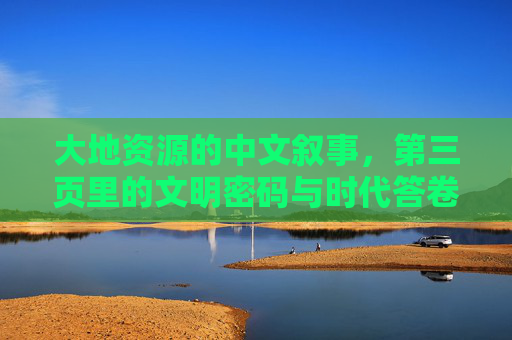 大地资源的中文叙事，第三页里的文明密码与时代答卷，大地叙事的第三页，文明密码与时代答卷