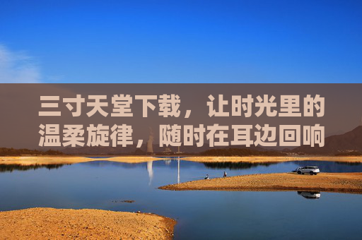 三寸天堂下载，让时光里的温柔旋律，随时在耳边回响，三寸天堂下载，时光里的温柔旋律，随时耳边回响