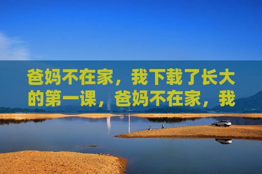 爸妈不在家，我下载了长大的第一课，爸妈不在家，我下载了长大的第一课