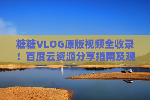 糖糖VLOG原版视频全收录！百度云资源分享指南及观看技巧，糖糖VLOG原版视频全收录，百度云资源分享指南及观看技巧