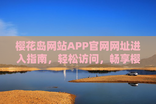 樱花岛网站APP官网网址进入指南，轻松访问，畅享樱花主题盛宴，樱花岛官网APP进入指南，轻松访问，畅享樱花盛宴