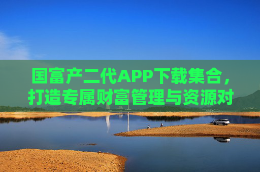 国富产二代APP下载集合，打造专属财富管理与资源对接平台，国富产二代APP，专属财富管理与资源对接平台