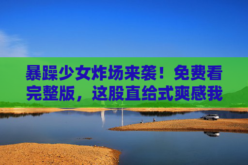 暴躁少女炸场来袭！免费看完整版，这股直给式爽感我先冲了！暴躁少女炸场！免费看直给爽感，我先冲了！