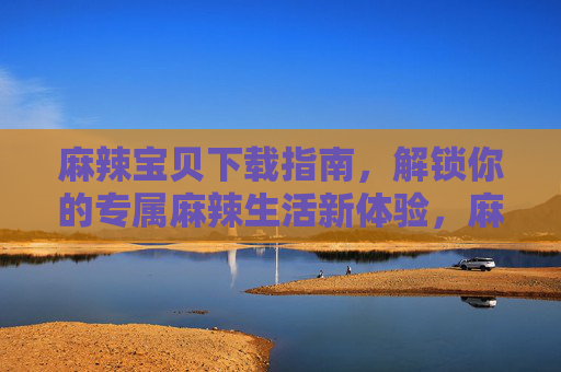 麻辣宝贝下载指南，解锁你的专属麻辣生活新体验，麻辣宝贝下载指南，解锁专属麻辣生活新体验