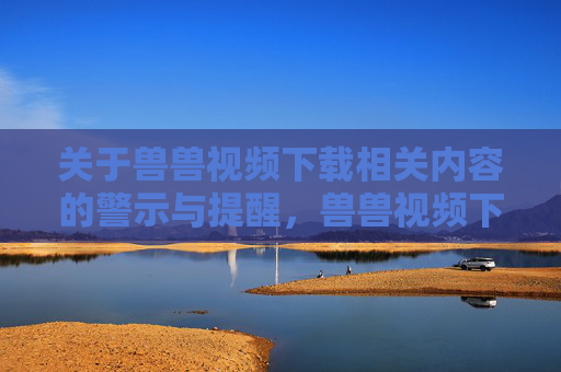 关于兽兽视频下载相关内容的警示与提醒，兽兽视频下载警示与提醒