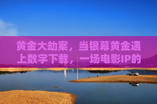 黄金大劫案，当银幕黄金遇上数字下载，一场电影IP的传播与守护之思，银幕黄金遇上数字下载，电影IP的传播与守护之思