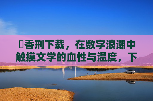 檂香刑下载，在数字浪潮中触摸文学的血性与温度，下载檀香刑，在数字浪潮中触摸文学的血性温度