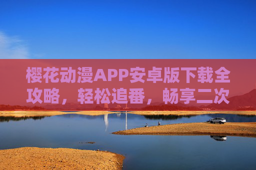 樱花动漫APP安卓版下载全攻略，轻松追番，畅享二次元世界，樱花动漫APP安卓版下载全攻略，轻松追番畅享二次元世界