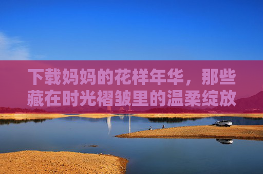 下载妈妈的花样年华，那些藏在时光褶皱里的温柔绽放，妈妈的花样年华，藏在时光褶皱里的温柔绽放