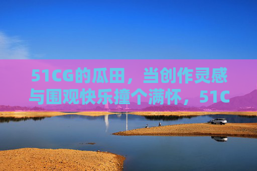 51CG的瓜田，当创作灵感与围观快乐撞个满怀，51CG瓜田，创作灵感与围观快乐撞个满怀