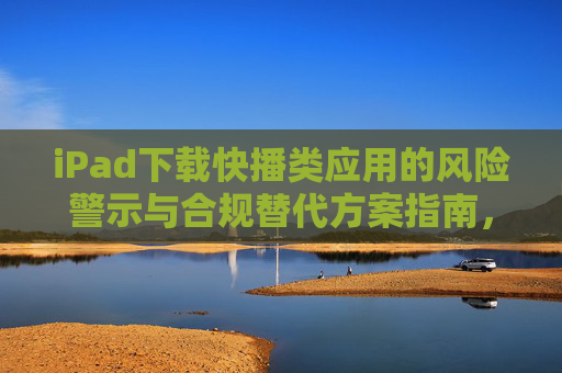 iPad下载快播类应用的风险警示与合规替代方案指南，iPad快播类应用风险警示及合规替代指南