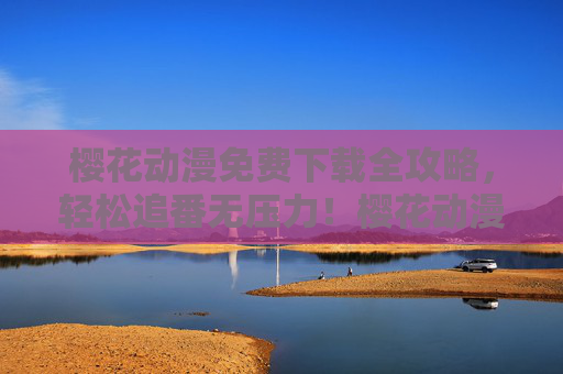 樱花动漫免费下载全攻略，轻松追番无压力！樱花动漫免费下载全攻略，轻松追番无压力