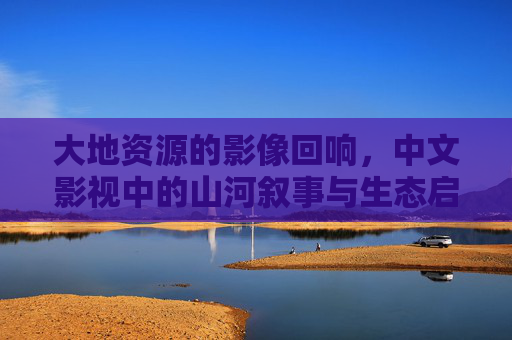 大地资源的影像回响，中文影视中的山河叙事与生态启示，大地回响，中文影视的山河叙事与生态启示