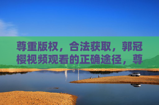 尊重版权，合法获取，郭冠樱视频观看的正确途径，尊重版权，合法获取，郭冠樱视频观看的正确途径