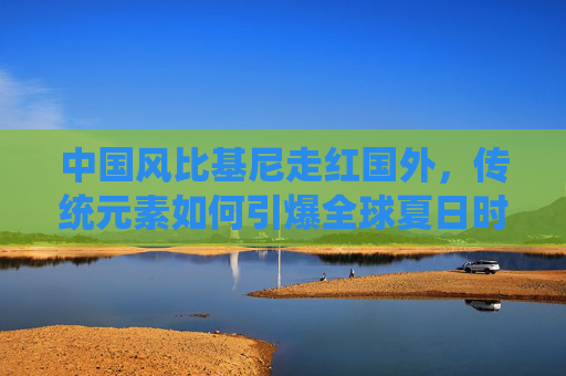 中国风比基尼走红国外，传统元素如何引爆全球夏日时尚？