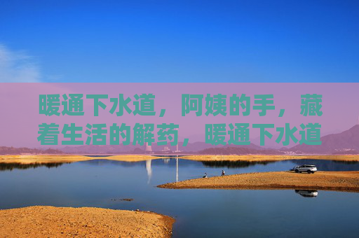 暖通下水道，阿姨的手，藏着生活的解药，暖通下水道，阿姨的手是生活的解药