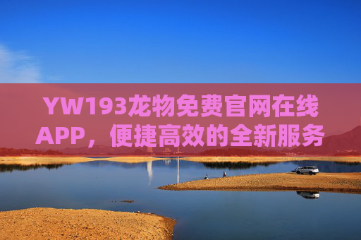 YW193龙物免费官网在线APP，便捷高效的全新服务平台，YW193龙物免费官网在线APP，便捷高效的全新服务平台