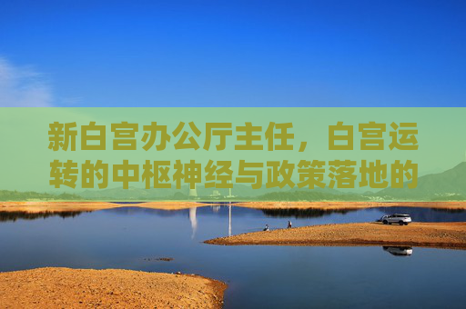 新白宫办公厅主任，白宫运转的中枢神经与政策落地的关键推手，新白宫办公厅主任，白宫运转中枢与政策落地推手