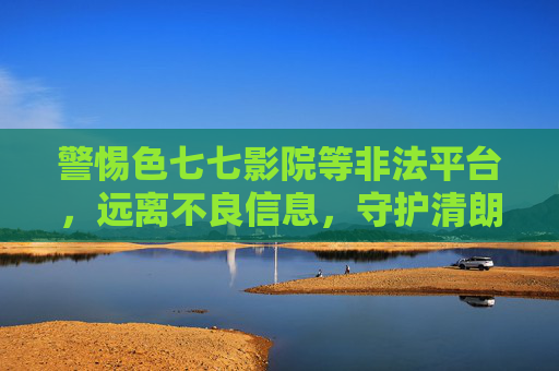 警惕色七七影院等非法平台，远离不良信息，守护清朗网络空间，警惕色七七影院等非法平台，守护清朗网络空间
