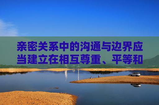 亲密关系中的沟通与边界应当建立在相互尊重、平等和自愿的基础上,任何涉及身体接触的行为都需确保双方清醒、自愿且符合法律法规与公序良俗。以下从健康关系的角度出发,探讨如何构建尊重与信任的亲密互动,尊重与边界,构建健康亲密关系的基石