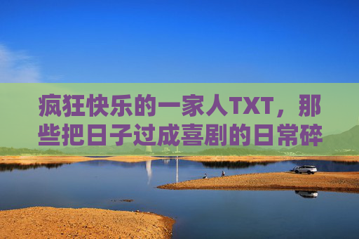 疯狂快乐的一家人TXT，那些把日子过成喜剧的日常碎片，疯狂快乐一家人的喜剧日常