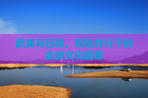 欧美与日韩，双轨并行下的全球文化图景